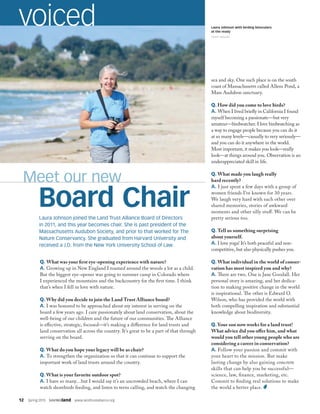 12  Spring 2015  SAVINGland  www.landtrustalliance.org
Meet our new
Board Chair
voiced
sea and sky. One such place is on the south
coast of Massachusetts called Allens Pond, a
Mass Audubon sanctuary.
Q. How did you come to love birds?
A. When I lived briefly in California I found
myself becoming a passionate—but very
amateur—birdwatcher. I love birdwatching as
a way to engage people because you can do it
at so many levels—casually to very seriously—
and you can do it anywhere in the world.
Most important, it makes you look—really
look—at things around you. Observation is an
underappreciated skill in life.
Q. What made you laugh really
hard recently?
A. I just spent a few days with a group of
women friends I’ve known for 30 years.
We laugh very hard with each other over
shared memories, stories of awkward
moments and other silly stuff. We can be
pretty serious too.
Q. Tell us something surprising
about yourself.
A. I love yoga! It’s both peaceful and non-
competitive, but also physically pushes you.
Q. What individual in the world of conser-
vation has most inspired you and why?
A. There are two. One is Jane Goodall. Her
personal story is amazing, and her dedica-
tion to making positive change in the world
is inspirational. The other is Edward O.
Wilson, who has provided the world with
both compelling inspiration and substantial
knowledge about biodiversity.
Q. Your son now works for a land trust!
What advice did you offer him, and what
would you tell other young people who are
considering a career in conservation?
A. Follow your passion and commit with
your heart to the mission. But make
lasting change by also gaining concrete
skills that can help you be successful—
science, law, finance, marketing, etc.
Commit to finding real solutions to make
the world a better place.
Laura Johnson joined the Land Trust Alliance Board of Directors
in 2011, and this year becomes chair. She is past president of the
Massachusetts Audubon Society, and prior to that worked for The
Nature Conservancy. She graduated from Harvard University and
received a J.D. from the New York University School of Law.
Q. What was your first eye-opening experience with nature?
A. Growing up in New England I roamed around the woods a lot as a child.
But the biggest eye-opener was going to summer camp in Colorado where
I experienced the mountains and the backcountry for the first time. I think
that’s when I fell in love with nature.
Q. Why did you decide to join the Land Trust Alliance board?
A. I was honored to be approached about my interest in serving on the
board a few years ago. I care passionately about land conservation, about the
well-being of our children and the future of our communities. The Alliance
is effective, strategic, focused—it’s making a difference for land trusts and
land conservation all across the country. It’s great to be a part of that through
serving on the board.
Q. What do you hope your legacy will be as chair?
A. To strengthen the organization so that it can continue to support the
important work of land trusts around the country.
Q. What is your favorite outdoor spot?
A. I have so many…but I would say it’s an uncrowded beach, where I can
watch shorebirds feeding, and listen to terns calling, and watch the changing
Laura Johnson with birding binoculars
at the ready
TOOEY ROGERS
 