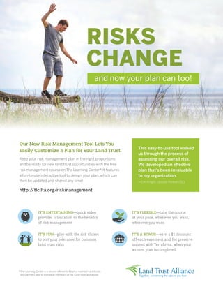 RISKS
CHANGE
Our New Risk Management Tool Lets You
Easily Customize a Plan for Your Land Trust.
Keep your risk management plan in the right proportions
and be ready for new land trust opportunities with the free
risk management course on The Learning Center*. It features
a fun-to-use interactive tool to design your plan, which can
then be updated and shared any time!
http://tlc.lta.org/riskmanagement
and now your plan can too!
IT’S ENTERTAINING—quick video
provides orientation to the benefits
of risk management
IT’S FUN—play with the risk sliders
to test your tolerance for common
land trust risks
IT’S FLEXIBLE—take the course
at your pace, whenever you want,
wherever you want
IT’S A BONUS—earn a $1 discount
off each easement and fee preserve
insured with Terrafirma, when your
written plan is completed
*The Learning Center is a service offered to Alliance member land trusts
and partners, and to individual members at the $250 level and above.
This easy-to-use tool walked
us through the process of
assessing our overall risk.
We developed an effective
plan that's been invaluable
to my organization.
—Erin Knight, Upstate Forever (SC)
 