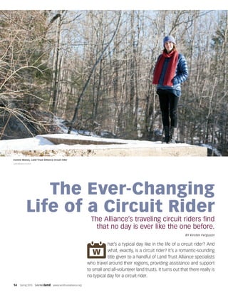 14  Spring 2015  SAVINGland  www.landtrustalliance.org
The Ever-Changing
Life of a Circuit Rider
The Alliance’s traveling circuit riders find
that no day is ever like the one before.
BY Kirsten Ferguson
hat’s a typical day like in the life of a circuit rider? And
what, exactly, is a circuit rider? It’s a romantic-sounding
title given to a handful of Land Trust Alliance specialists
who travel around their regions, providing assistance and support
to small and all-volunteer land trusts. It turns out that there really is
no typical day for a circuit rider.
Connie Manes, Land Trust Alliance circuit rider
GREENBOMB STUDIOS
 