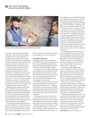 16  Spring 2015  SAVINGland  www.landtrustalliance.org
where they could swap stories and build
connections. “The thing I find extremely
valuable about it is you can tell how it’s
strengthening ties and boosting morale,”
says Case. In Connecticut, six neighboring
groups even decided to join forces and share
services in their own collaborative: the
Northern Fairfield Land Trust Coalition.
In 2015, the plan is for Manes to focus
on working with the growing number of
Connecticut groups that want to take on
the land trust accreditation process (she now
focuses solely on the Nutmeg State and no
longer covers Rhode Island). Out of 137 land
trusts in Connecticut, only 11 have achieved
accreditation, so there is “a lot of potential”
to increase those numbers, while at the same
time there “seems to be a lot of energy around
accreditation” in the state, Manes says.
Watching land trusts grow, and beautiful
places in her home state of Connecticut
become protected, more than compensates for
the frequent travel that the job entails, Manes
says. “For me, it’s the people. It’s the dedica-
tion of the folks that serve on these land trust
boards. They work so hard. They pour their
time and hearts into their organizations. To be
able to help them is very rewarding.”
It’s also a great investment for the land trust
movement, she believes. “It may seem like a
lot to have one person out there just serving 10
land trusts, but I think the return on invest-
ment is huge for this program,” she says. “The
land trusts that are involved can go so far by
participating. They can move mountains.”
A Volunteer Movement
The Appalachian Trail that runs through
Connie Manes’ town in Connecticut connects
her in a sense to Don Owen, the Alliance’s
circuit rider for the Potomac River watershed
in Virginia, Maryland and West Virginia.
Owen spent 23 years working on the Appa-
lachian Trail as an environmental protection
specialist and resource management coordi-
nator. He also served as the executive director
of the Land Trust of Virginia for six years
before “retiring” in 2014 and taking on his
new challenge as a circuit rider.
Like Manes, Owen most enjoys the time
he spends with people involved in the all-
volunteer and small land trusts. “Working
with volunteers has always been incredibly
satisfying for me,” he says from his home in
Virginia. “It’s what I did most of my career
on the Appalachian Trail, and it’s what I’m
doing now.”
“Volunteers at land trusts are in this busi-
ness for all the right reasons—because it’s
something they care about,” he says. “They’re
devoting their time and money and energy to
saving land. I meet some pretty neat people.”
He likes the variety of the job, too—with
every day a different place or a new chal-
lenge. The Potomac River watershed is vast,
covering 15,000 square miles—about nine-
and-a-half million acres. The landscape has
“got a little bit of everything,” he says. “It’s
got mountains, beautiful sub-watersheds,
the Chesapeake Bay.” And historical signifi-
cance. “The Civil War was fought here. The
region has an incredible wealth of natural
and cultural resources worthy of protecting.”
Over the course of a week, Owen met
with land trusts working on organizational
assessments and on accreditation documen-
tation. He connected with Grant Smith,
president of West Virginia’s Land Trust of
the Eastern Panhandle, and they visited an
easement on farmland along the Shenan-
doah River. Owen helped the group by
organizing workshops on how to recruit and
retain board members and attract land-
owners in the position to donate easements,
Smith says.
The workshops that Owen set up were
especially helpful because they focused on
the needs of land trusts without any staff,
says Smith. “We’ve also had the benefit of
having Don at board meetings where we
worked through sections of the Alliance’s
Assessing Your Organization, where he has
been extremely helpful with practical,
locally relevant suggestions.”
After the president of Maryland’s
Patuxent Tidewater Land Trust died and
its director moved away, volunteers Frank
Allen and his wife were faced with being
the land trust’s only active local presence.
They eventually found an energetic new
director, and Owen helped them to build an
active board and work toward accreditation.
“Don acts as a connector to Alliance
corporate knowledge, sharing success stories
among the land trusts in his area and bringing
Alliance expertise directly to us. Many of us
are not in the position to attend the annual
Rally. For us, it is hard to get a farm sitter,”
says Allen, the current board president.
Ultimately, the hardest part of any circuit
rider’s job may be that there are not enough
of them to go around. “It’s not easy work,”
Owen says. “But most of the groups I’m
working with recognize there’s a limit to
what I can do.” Overall, he says, the hard
work pays off. “I feel like I’m part of a
collective movement that makes the world a
better place. It’s very satisfying.”
KIRSTEN FERGUSON IS A FREELANCE WRITER IN NEW YORK.
16  Spring 2015  SAVINGland  www.landtrustalliance.org
Don Owen, Land Trust Alliance circuit rider for the Potomac River watershed
DJGLISSON,II/FIREFLYIMAGEWORKS
 