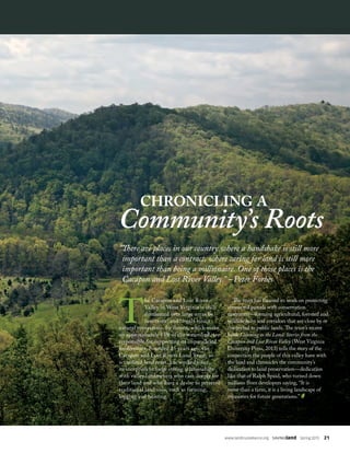 www.landtrustalliance.org  SAVINGland  Spring 2015  21
chronicling a
Community’s Roots
“There are places in our country where a handshake is still more
important than a contract, where caring for land is still more
important than being a millionaire. One of those places is the
Cacapon and Lost River Valley.” –Peter Forbes
T
he Cacapon and Lost River
Valley in West Virginia is still
dominated over large areas by
functional and largely intact
natural ecosystems. Its forests, which make
up approximately 85% of the watershed, are
responsible for supporting its unparalleled
biodiversity. Founded 25 years ago, the
Cacapon and Lost Rivers Land Trust, an
accredited land trust, has worked since
its inception to forge strong relationships
with valley landowners who care deeply for
their land and who have a desire to preserve
traditional land uses, such as farming,
logging and hunting.
The trust has focused its work on protecting
connected parcels with conservation
easements—forming agricultural, forested and
wildlife hubs and corridors that are close by or
connected to public lands. The trust’s recent
book Listening to the Land: Stories from the
Cacapon and Lost River Valley (West Virginia
University Press, 2013) tells the story of the
connection the people of this valley have with
the land and chronicles the community’s
dedication to land preservation—dedication
like that of Ralph Spaid, who turned down
millions from developers saying, “It is
more than a farm, it is a living landscape of
memories for future generations.”
 