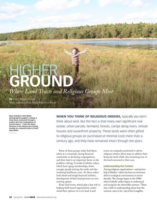 24  Spring 2015  SAVINGland  www.landtrustalliance.org
Some of these groups today find them-
selves at a crossroads, facing financial
constraints or declining congregations,
and their land is an important factor in the
problem-solving. Consider Catholic orders,
which have aging memberships, fewer
younger people joining the ranks and sky-
rocketing healthcare costs. As these orders
look ahead and weigh financial realities,
development of their land presents an ever-
enticing option.
Enter land trusts, which play a key role in
helping faith-based organizations under-
stand their options vis-à-vis land. Land
trusts are uniquely positioned to advise
religious entities about ways to address their
financial needs while also remaining true to
the land entrusted to their care.
Understanding the Context
Among religious organizations—and particu-
larly Catholics—there has been an enormous
shift in ecological consciousness in recent
decades. The change began in the 1980s
when Catholic orders began to understand
and recognize the observable sciences. “There
was a shift in understanding about how the
universe came to be,” says Chris Loughlin,
WHEN YOU THINK OF RELIGIOUS ORDERS, typically you don’t
think about land. But the fact is that many own significant real
estate: urban parcels, farmland, forests, camps along rivers, retreat
houses and oceanfront property. These lands were often gifted
to religious groups (or purchased at minimal cost) more than a
century ago, and they have remained intact through the years.
HIGHER
GROUNDWhere Land Trusts and Religious Groups Meet
By Edith Pepper Goltra
Mass Audubon’s Bob Wilber
photographed daughter Lindsey in
Great Neck, protected through a
project with the Congregation of
Sacred Hearts. “I love this photo
because of the obvious joy of being
outside on a beautiful piece of land,”
says Wilber.
BOB WILBER
With assistance from Sheila McGrory-Klyza
 