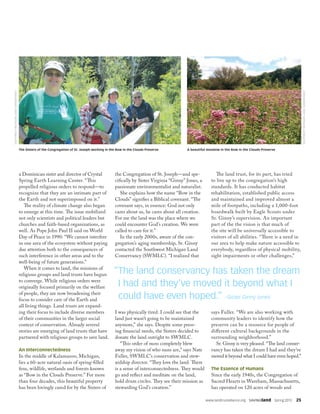 a Dominican sister and director of Crystal
Spring Earth Learning Center. “This
propelled religious orders to respond—to
recognize that they are an intimate part of
the Earth and not superimposed on it.”
The reality of climate change also began
to emerge at this time. The issue mobilized
not only scientists and political leaders but
churches and faith-based organizations, as
well. As Pope John Paul II said on World
Day of Peace in 1990: “We cannot interfere
in one area of the ecosystem without paying
due attention both to the consequences of
such interference in other areas and to the
well-being of future generations.”
When it comes to land, the missions of
religious groups and land trusts have begun
to converge. While religious orders were
originally focused primarily on the welfare
of people, they are now broadening their
focus to consider care of the Earth and
all living things. Land trusts are expand-
ing their focus to include diverse members
of their communities in the larger social
context of conservation. Already several
stories are emerging of land trusts that have
partnered with religious groups to save land.
An Interconnectedness
In the middle of Kalamazoo, Michigan,
lies a 60-acre natural oasis of spring-filled
fens, wildlife, wetlands and forests known
as “Bow in the Clouds Preserve.” For more
than four decades, this beautiful property
has been lovingly cared for by the Sisters of
the Congregation of St. Joseph—and spe-
cifically by Sister Virginia “Ginny” Jones, a
passionate environmentalist and naturalist.
She explains how the name “Bow in the
Clouds” signifies a Biblical covenant. “The
covenant says, in essence: God not only
cares about us, he cares about all creation.
For me the land was the place where we
could encounter God’s creation. We were
called to care for it.”
In the early 2000s, aware of the con-
gregation’s aging membership, Sr. Ginny
contacted the Southwest Michigan Land
Conservancy (SWMLC). “I realized that
I was physically tired. I could see that the
land just wasn’t going to be maintained
anymore,” she says. Despite some press-
ing financial needs, the Sisters decided to
donate the land outright to SWMLC.
“This order of nuns completely blew
away my vision of who nuns are,” says Nate
Fuller, SWMLC’s conservation and stew-
ardship director. “They love the land. There
is a sense of interconnectedness. They would
go and reflect and meditate on the land,
hold drum circles. They see their mission as
stewarding God’s creation.”
The land trust, for its part, has tried
to live up to the congregation’s high
standards. It has conducted habitat
rehabilitation, established public access
and maintained and improved almost a
mile of footpaths, including a 1,000-foot
boardwalk built by Eagle Scouts under
Sr. Ginny’s supervision. An important
part of the the vision is that much of
the site will be universally accessible to
visitors of all abilities. “There is a need in
our area to help make nature accessible to
everybody, regardless of physical mobility,
sight impairments or other challenges,”
says Fuller. “We are also working with
community leaders to identify how the
preserve can be a resource for people of
different cultural backgrounds in the
surrounding neighborhood.”
Sr. Ginny is very pleased. “The land conser-
vancy has taken the dream I had and they’ve
moved it beyond what I could have even hoped.”
The Essence of Humans
Since the early 1940s, the Congregation of
Sacred Hearts in Wareham, Massachusetts,
has operated on 120 acres of woods and
“The land conservancy has taken the dream
I had and they’ve moved it beyond what I
could have even hoped.” –Sister Ginny Jones
www.landtrustalliance.org  SAVINGland  Spring 2015  25
A beautiful meadow in the Bow in the Clouds PreserveThe Sisters of the Congregation of St. Joseph working in the Bow in the Clouds Preserve
SOUTHWESTMICHIGANLANDCONSERVANCY
SOUTHWESTMICHIGANLANDCONSERVANCY
 