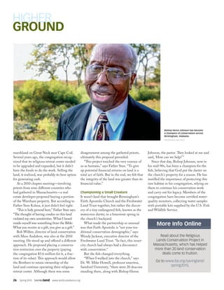 26  Spring 2015  SAVINGland  www.landtrustalliance.org
marshland on Great Neck near Cape Cod.
Several years ago, the congregation recog-
nized that its religious retreat center needed
to be upgraded and expanded, but it didn’t
have the funds to do the work. Selling the
land, it realized, was probably its best option
for generating cash.
At a 2010 chapter meeting—involving
priests from nine different countries who
had gathered in Massachusetts—a real
estate developer proposed buying a portion
of the Wareham property. But according to
Father Stan Kolasa, it just didn’t feel right.
“This is holy ground here,” Father Stan says.
“The thought of having condos on this land
violated my own sensitivities. What I heard
inside myself was something from the Bible:
What you receive as a gift, you give as a gift.”
Bob Wilber, director of land conservation
with Mass Audubon, was also at the 2010
meeting. He stood up and offered a different
approach. He proposed placing a conserva-
tion restriction over the property (paying
the congregation $3.6 million for it, a frac-
tion of its value). This approach would allow
the Brothers to retain ownership of the
land and continue operating their religious
retreat center. Although there was some
disagreement among the gathered priests,
ultimately this proposal prevailed.
“This project touched the very essence of
us as humans,” says Father Stan. “To give
up potential financial returns on land is a
total act of faith. But in the end, we felt that
the integrity of the land was greater than its
financial value.”
Championing a Small Creature
It wasn’t land that brought Birmingham’s
Faith Apostolic Church and the Freshwater
Land Trust together, but rather the discov-
ery of a tiny endangered fish, known as the
watercress darter, in a limestone spring in
the church’s backyard.
What made the partnership so unusual
was that Faith Apostolic is “not your tra-
ditional conservation demographic,” says
Wendy Jackson, executive director of the
Freshwater Land Trust. “In fact, this inner-
city church had always had a disconnect
with conservation.”
But the fish changed everything.
“When I walked into the church,” says
Dr. W. Mike Howell, professor emeritus,
Samford University, “there were 20 deacons
standing there, along with Bishop Heron
Johnson, the pastor. They looked at me and
said, ‘How can we help?’”
Since that day, Bishop Johnson, now in
his mid-90s, has been a champion for the
fish, believing that God put the darter on
the church’s property for a reason. He has
instilled the importance of protecting this
rare habitat in his congregation, relying on
them to continue his conservation work
and carry out his legacy. Members of the
congregation have become certified water-
quality monitors, collecting water samples
with portable kits supplied by the U.S. Fish
and Wildlife Service.
Bishop Heron Johnson has become
a champion of conservation across
Birmingham, Alabama.
FRESHWATER LAND TRUST
More Info Online
Read about the Religious
Lands Conservation Project in
Massachusetts, which has helped
more than 20 land conservation
deals come to fruition.
Go to www.lta.org/savingland/
spring2015.
 
