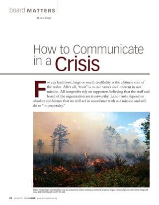 28  Spring 2015  SAVINGland  www.landtrustalliance.org
board MAT TERS
BY Jack Savage
How to Communicate
in a Crisis
F
or any land trust, large or small, credibility is the ultimate coin of
the realm. After all, “trust” is in our names and inherent in our
mission. All nonprofits rely on supporters believing that the staff and
board of the organization are trustworthy. Land trusts depend on
absolute confidence that we will act in accordance with our mission and will
do so “in perpetuity.”
JEFFLOUGEE
Before conducting a controlled burn and any preparatory timber clearing on protected property, let your community know when these things will
occur and how they will benefit the land.
 