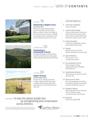 www.landtrustalliance.org  SAVINGland  Spring 2015  3
OUR MISSION To save the places people love
by strengthening land conservation
		across America.
THE LAND TRUST ALLIANCE REPRESENTS MORE THAN 1,700 LAND TRUSTS AND PROMOTES
VOLUNTARY LAND CONSERVATION TO BENEFIT COMMUNITIES THROUGH CLEAN AIR AND WATER,
FRESH LOCAL FOOD, NATURAL HABITATS AND PLACES TO REFRESH OUR MINDS AND BODIES.
		DEPARTMENTS
	 5  	From the President
Invest in Yourself
	6 	Conservation News
Citizen scientists lend a hand; local
food lovers put their money where
their mouths are; birds link western
land trusts; and more news of note
	 10	Policy Roundup
Land Trust Ambassadors cultivate
relationships that bear fruit
	12	Voiced
The first woman to chair the
Alliance board tells us about herself
	28	Board Matters
Do you have a crisis
communications plan?
	31	Accreditation Corner
Great changes are being
implemented based on feedback
from land trusts
	32	Fundraising Wisdom
Turbocharge your land trust with
these five tips
	 34	Resources  Tools
New risk management tool online;
learning kits a big hit; western land
trusts get a help desk; and more
	 36	People  Places
Board news; bird stories continued;
time for Alliance awards
nominations; Ear to the Ground
	38	Inspired
Praise from Capitol Hill
table of CO NTENT Sl e a r n  .  i n s p i r e  .  a c t
BOBWILBER
FEATURE  18
Mustering a Mighty Voice
By Christina Soto
During two action-packed months
at the end of 2014, the Land Trust
Alliance rallied its allies in the fight for
the conservation tax incentive, unifying
its amazing members and partners and
demonstrating the power of one voice.
TOMCOGILLKIMBERLYSEESE
LAND WE LOVE  20
Chronicling a
Community’s Roots
A book by the Cacapon and Lost Rivers
Land Trust tells the stories of the people
in this beautiful valley who love their land.
FEATURE  24
Higher Ground
By Edith Pepper Goltra
Land trusts are uniquely positioned
to advise religious entities about ways
to address their financial needs while
remaining true to the land entrusted to
their care.
 
