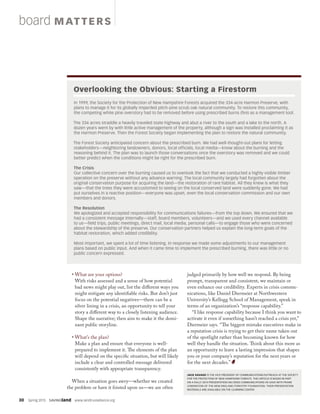 30  Spring 2015  SAVINGland  www.landtrustalliance.org
• What are your options?
With risks assessed and a sense of how potential
bad news might play out, list the different ways you
might mitigate any identifiable risks. But don’t just
focus on the potential negatives—there can be a
silver lining in a crisis, an opportunity to tell your
story a different way to a closely listening audience.
Shape the narrative; then aim to make it the domi-
nant public storyline.
• What’s the plan?
Make a plan and ensure that everyone is well-
prepared to implement it. The elements of the plan
will depend on the specific situation, but will likely
include a clear and controlled message delivered
consistently with appropriate transparency.
When a situation goes awry—whether we created
the problem or have it foisted upon us—we are often
judged primarily by how well we respond. By being
prompt, transparent and consistent, we maintain or
even enhance our credibility. Experts in crisis commu-
nications, like Daniel Diermeier at Northwestern
University’s Kellogg School of Management, speak in
terms of an organization’s “response capability.”
“I like response capability because I think you want to
activate it even if something hasn’t reached a crisis yet,”
Diermeier says. “The biggest mistake executives make in
a reputation crisis is trying to get their name taken out
of the spotlight rather than becoming known for how
well they handle the situation. Think about this more as
an opportunity to leave a lasting impression that shapes
you or your company’s reputation for the next years or
for the next decades.”
JACK SAVAGE IS THE VICE PRESIDENT OF COMMUNICATIONS/OUTREACH AT THE SOCIETY
FOR THE PROTECTION OF NEW HAMPSHIRE FORESTS. THIS ARTICLE IS BASED IN PART
ON A RALLY 2014 PRESENTATION ON CRISIS COMMUNICATIONS HE GAVE WITH FRANK
LOWENSTEIN OF THE NEW ENGLAND FORESTRY FOUNDATION. THEIR PRESENTATION
MATERIALS ARE AVAILABLE ON THE LEARNING CENTER.
board MAT TERS
In 1999, the Society for the Protection of New Hampshire Forests acquired the 334-acre Harmon Preserve, with
plans to manage it for its globally imperiled pitch-pine scrub oak natural community. To restore this community,
the competing white pine overstory had to be removed before using prescribed burns (fire) as a management tool.
The 334 acres straddle a heavily traveled state highway and abut a river to the south and a lake to the north. A
dozen years went by with little active management of the property, although a sign was installed proclaiming it as
the Harmon Preserve. Then the Forest Society began implementing the plan to restore the natural community.
The Forest Society anticipated concern about the prescribed burn. We had well-thought-out plans for letting
stakeholders—neighboring landowners, donors, local officials, local media—know about the burning and the
reasoning behind it. The plan was to launch those conversations once the overstory was removed and we could
better predict when the conditions might be right for the prescribed burn.
The Crisis
Our collective concern over the burning caused us to overlook the fact that we conducted a highly visible timber
operation on the preserve without any advance warning. The local community largely had forgotten about the
original conservation purpose for acquiring the land—the restoration of rare habitat. All they knew is what they
saw—that the trees they were accustomed to seeing on the local conserved land were suddenly gone. We had
put ourselves in a reactive position—everyone was upset, even the local conservation commission and our own
members and donors.
The Resolution
We apologized and accepted responsibility for communications failures—from the top down. We ensured that we
had a consistent message internally—staff, board members, volunteers—and we used every channel available
to us—field trips, public meetings, direct mail, local media, personal calls—to engage those who were concerned
about the stewardship of the preserve. Our conservation partners helped us explain the long-term goals of the
habitat restoration, which added credibility.
Most important, we spent a lot of time listening. In response we made some adjustments to our management
plans based on public input. And when it came time to implement the prescribed burning, there was little or no
public concern expressed.
Overlooking the Obvious: Starting a Firestorm
 