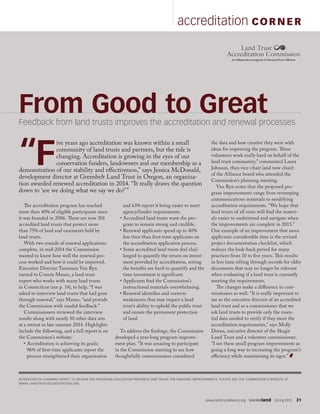 www.landtrustalliance.org  SAVINGland  Spring 2015  31
accreditation CORN ER
From Good to GreatFeedback from land trusts improves the accreditation and renewal processes
The accreditation program has reached
more than 40% of eligible participants since
it was founded in 2006. There are now 301
accredited land trusts that protect more
than 75% of land and easements held by
land trusts.
With two rounds of renewal applications
complete, in mid-2014 the Commission
wanted to know how well the renewal pro-
cess worked and how it could be improved.
Executive Director Tammara Van Ryn
turned to Connie Manes, a land trust
expert who works with many land trusts
in Connecticut (see p. 14), to help. “I was
asked to interview land trusts that had gone
through renewal,” says Manes, “and provide
the Commission with candid feedback.”
Commissioners reviewed the interview
results along with nearly 30 other data sets
at a retreat in late summer 2014. Highlights
include the following, and a full report is on
the Commission’s website:
• Accreditation is achieving its goals;
96% of first-time applicants report the
process strengthened their organization
and 63% report it being easier to meet
agency/funder requirements.
• Accredited land trusts want the pro-
gram to remain strong and credible.
• Renewal applicants spend up to 40%
less time than first-time applicants on
the accreditation application process.
• Some accredited land trusts feel chal-
lenged to quantify the return on invest-
ment provided by accreditation, noting
the benefits are hard to quantify and the
time investment is significant.
• Applicants find the Commission’s
instructional materials overwhelming.
• Renewal identifies and corrects
weaknesses that may impact a land
trust’s ability to uphold the public trust
and ensure the permanent protection
of land.
To address the findings, the Commission
developed a year-long program improve-
ment plan. “It was amazing to participate
in the Commission meeting to see how
thoughtfully commissioners considered
the data and how creative they were with
ideas for improving the program. These
volunteers work really hard on behalf of the
land trust community,” commented Laura
Johnson, then vice-chair (and now chair)
of the Alliance board who attended the
Commission’s planning meeting.
Van Ryn notes that the proposed pro-
gram improvements range from revamping
communications materials to modifying
accreditation requirements. “We hope that
land trusts of all sizes will find the materi-
als easier to understand and navigate when
the improvements are complete in 2015.”
One example of an improvement that saves
applicants considerable time is the revised
project documentation checklist, which
reduces the look-back period for many
practices from 10 to five years. This results
in less time sifting through records for older
documents that may no longer be relevant
when evaluating if a land trust is currently
meeting the requirements.
The changes make a difference to com-
missioners as well. “It is really important to
me as the executive director of an accredited
land trust and as a commissioner that we
ask land trusts to provide only the essen-
tial data needed to verify if they meet the
accreditation requirements,” says Molly
Doran, executive director of the Skagit
Land Trust and a volunteer commissioner.
“I see these small program improvements as
going a long way to increasing the program’s
efficiency while maintaining its rigor.”
“F
ive years ago accreditation was known within a small
community of land trusts and partners, but the tide is
changing. Accreditation is growing in the eyes of our
conservation funders, landowners and our membership as a
demonstration of our stability and effectiveness,” says Jessica McDonald,
development director at Greenbelt Land Trust in Oregon, an organiza-
tion awarded renewed accreditation in 2014. “It really draws the question
down to ‘are we doing what we say we do?’”
INTERESTED IN LEARNING MORE? TO REVIEW THE PROGRAM EVALUATION PROGRESS AND TRACK THE ONGOING IMPROVEMENTS, PLEASE SEE THE COMMISSION’S WEBSITE AT
WWW.LANDTRUSTACCREDITATION.ORG.
 