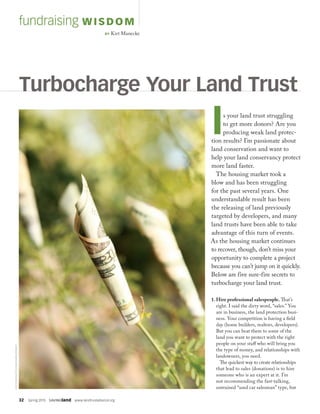 32  Spring 2015  SAVINGland  www.landtrustalliance.org
fundraising WISDOM
BY Kirt Manecke
Is your land trust struggling
to get more donors? Are you
producing weak land protec-
tion results? I’m passionate about
land conservation and want to
help your land conservancy protect
more land faster.
The housing market took a
blow and has been struggling
for the past several years. One
understandable result has been
the releasing of land previously
targeted by developers, and many
land trusts have been able to take
advantage of this turn of events.
As the housing market continues
to recover, though, don’t miss your
opportunity to complete a project
because you can’t jump on it quickly.
Below are five sure-fire secrets to
turbocharge your land trust.
Turbocharge Your Land Trust
1. Hire professional salespeople. That’s
right. I said the dirty word, “sales.” You
are in business, the land protection busi-
ness. Your competition is having a field
day (home builders, realtors, developers).
But you can beat them to some of the
land you want to protect with the right
people on your staff who will bring you
the type of money, and relationships with
landowners, you need.
The quickest way to create relationships
that lead to sales (donations) is to hire
someone who is an expert at it. I’m
not recommending the fast-talking,
untrained “used car salesman” type, but
©ISTOCKPHOTO.COM/KAMELEON007
 
