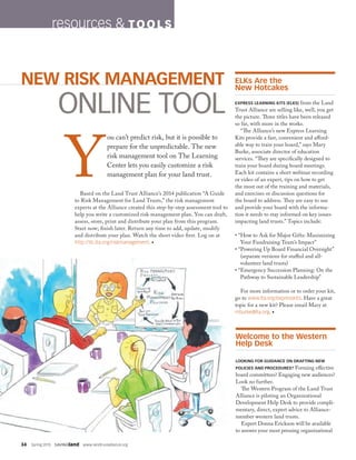 34  Spring 2015  SAVINGland  www.landtrustalliance.org
resources  TOO L S
Welcome to the Western
Help Desk
LOOKING FOR GUIDANCE ON DRAFTING NEW
POLICIES AND PROCEDURES? Forming effective
board committees? Engaging new audiences?
Look no further.
The Western Program of the Land Trust
Alliance is piloting an Organizational
Development Help Desk to provide compli-
mentary, direct, expert advice to Alliance-
member western land trusts.
Expert Donna Erickson will be available
to answer your most pressing organizational
ELKs Are the
New Hotcakes
EXPRESS LEARNING KITS (ELKS) from the Land
Trust Alliance are selling like, well, you get
the picture. Three titles have been released
so far, with more in the works.
“The Alliance’s new Express Learning
Kits provide a fast, convenient and afford-
able way to train your board,” says Mary
Burke, associate director of education
services. “They are specifically designed to
train your board during board meetings.
Each kit contains a short webinar recording
or video of an expert, tips on how to get
the most out of the training and materials,
and exercises or discussion questions for
the board to address. They are easy to use
and provide your board with the informa-
tion it needs to stay informed on key issues
impacting land trusts.” Topics include:
• “How to Ask for Major Gifts: Maximizing
Your Fundraising Team’s Impact”
• “Powering Up Board Financial Oversight”
(separate versions for staffed and all-
volunteer land trusts)
• “Emergency Succession Planning: On the
Pathway to Sustainable Leadership”
For more information or to order your kit,
go to www.lta.org/expresskits. Have a great
topic for a new kit? Please email Mary at
mburke@lta.org. •
Y
ou can’t predict risk, but it is possible to
prepare for the unpredictable. The new
risk management tool on The Learning
Center lets you easily customize a risk
management plan for your land trust.
Based on the Land Trust Alliance’s 2014 publication “A Guide
to Risk Management for Land Trusts,” the risk management
experts at the Alliance created this step-by-step assessment tool to
help you write a customized risk management plan. You can draft,
assess, store, print and distribute your plan from this program.
Start now; finish later. Return any time to add, update, modify
and distribute your plan. Watch the short video first. Log on at
http://tlc.lta.org/riskmanagement. •
NEW RISK MANAGEMENT
ONLINE TOOL
 
