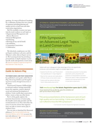 www.landtrustalliance.org  SAVINGland  Spring 2015  35
CONNECT WITH US!
www.facebook.com/landtrustalliance
www.twitter.com/ltalliance
Stay Informed on the Latest Conservation Law Developments and
Practical Legal Solutions
MARK YOUR CALENDAR FOR THE
Fifth Symposium
on Advanced Legal Topics
in Land Conservation
JUNE 11–12, 2015 | INDIANAPOLIS, IN
Gather with your colleagues to take advantage of this rare opportunity
to discuss and contribute insight on complex legal issues:
• Explore how the San Juan Preservation
Trust speedily won in major litigation
• Dig into the nuances and implications
of three critical conservation cases
• Explore with two veteran attorneys
how to help people preserve the
conservation purposes of conservation
easements when presented with
questions of interpretation and when
land trusts seek to make comprehensive
updates and improvements to their
conservation easements
Visit www.lta.org/legal for details. Registration opens April 6, 2015.
If your land trust has an attorney, pass this invitation on!
Earn up to 11 hours of CLE credit.*
ATTORNEYS | SENIOR PRACTITIONERS | LAW SCHOOL FACULTY
Many thanks to our Program Committee
Cathy Howell, The Nature Conservancy
Bill Silberstein, Kaplan Kirsch  Rockwell LLP
Leslie Ratley-Beach, Land Trust Alliance
Bill Weeks, The Conservation Law Center
“The various presentations at the Symposium were of such
high quality and so fascinating. I came away feeling like I
can’t afford to miss the fifth symposium.”
—Carl Silverstein, Southern Appalachian Highlands Conservancy
*Credits are pending approval and may vary from state to state.
Guide to Nature Play
THE PENNSYLVANIA LAND TRUST ASSOCIATION
has published a new guide called Nature
Play: Nurturing Children and Strengthen-
ing Conservation through Connections to
the Land.
Unstructured, frequent childhood play
in informal outdoor settings powerfully
boosts the cognitive, creative, physical,
social and emotional development of
children. It also instills deep conservation
values—more so than any other factor.
Part 1 of the guide explores the
essential characteristics of nature play,
the benefits nature play provides and the
societal barriers to it. Part 2 describes the
array of concrete actions that organiza-
tions can take to restore nature play to
children’s lives.
You can view or download the illustrated
edition at http://conservationtools.org/
libraries/1/library_items/1360 or access the
text-only edition at http://conservationtools.
org/guides/show/135.
questions. As owner of Erickson Consulting,
Inc. in Montana, Erickson has over a decade
of experience providing planning and
analysis services to land trusts and other
conservation organizations.
She’ll be available to answer your ques-
tions by email or phone on such topics as:
• Organizational Management and
Human Resources
• Financial Management
• Fundraising
• Planning (of any and all kinds)
• Accreditation
• Community Conservation
• Collaboration
The help desk complements our Ask
an Expert conference call series and the
Alliance’s online Ask an Expert service
on The Learning Center by providing a
personalized, in-depth response to your
specific needs and questions. Learn more
at www.lta.org/about/regional-programs/
west/western-help-desk. •
 