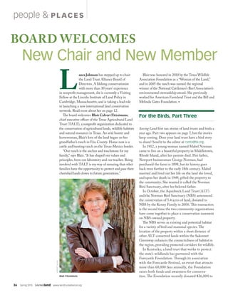 36  Spring 2015  SAVINGland  www.landtrustalliance.org
people  PL ACES
BOARD WELCOMES
New Chair and New Member
aura Johnson has stepped up to chair
the Land Trust Alliance Board of
Directors. A lifelong conservationist
with more than 30 years’ experience
in nonprofit management, she is currently a Visiting
Fellow at the Lincoln Institute of Land Policy in
Cambridge, Massachusetts, and is taking a lead role
in launching a new international land conservation
network. Read more about her on page 12.
The board welcomes Blair Calvert Fitzsimons,
chief executive officer of the Texas Agricultural Land
Trust (TALT), a nonprofit organization dedicated to
the conservation of agricultural lands, wildlife habitats
and natural resources in Texas. An avid hunter and
horsewoman, Blair’s love of the land began on her
grandfather’s ranch in Frio County. Home now is a
cattle and hunting ranch on the Texas-Mexico border.
“Our ranch is the anchor and touchstone for my
family,” says Blair. “It has shaped our values and
principles, been our laboratory and our teacher. Being
involved with TALT is my way of ensuring that other
families have the opportunity to protect and pass their
cherished lands down to future generations.”
Blair was honored in 2010 by the Texas Wildlife
Association Foundation as a “Woman of the Land,”
and in 2005 the ranch was named the regional
winner of the National Cattlemen’s Beef Association’s
environmental stewardship award. She previously
worked for American Farmland Trust and the Bill and
Melinda Gates Foundation. •
Saving Land first ran stories of land trusts and birds a
year ago. Part two appears on page 7, but the stories
keep coming. Does your land trust have a bird story
to share? Send it to the editor at csoto@lta.org.
In 1912, a young woman named Mabel Norman
came to live on a beautiful property in Middletown,
Rhode Island, after her parents died. Her father,
Newport businessman George Norman, had
purchased the farm in 1898, but its history goes
back even further to the early 18th century. Mabel
married and lived out her life on the land she loved,
and upon her death in 1949, gifted the property to
the community. She wanted it called the Norman
Bird Sanctuary, after her beloved father.
In October, the Aquidneck Land Trust (ALT)
and the Norman Bird Sanctuary (NBS) announced
the conservation of 5.4 acres of land, donated to
NBS by the Kenny Family in 2000. This transaction
is the second time the two community organizations
have come together to place a conservation easement
on NBS-owned property.
The NBS serves as existing and potential habitat
for a variety of bird and mammal species. The
location of the property within a short distance of
other ALT-conserved lands within the Sakonnet
Greenway enhances the connectedness of habitat in
the region, providing protected corridors for wildlife.
In Kentucky, a land trust that works to protect
the state’s wildlands has partnered with the
Forecastle Foundation. Through its association
with the Forecastle Festival, an event that attracts
more than 60,000 fans annually, the Foundation
raises both funds and awareness for conserva-
tion. The Foundation recently donated $26,000 to
ROBERTSHAW
For the Birds, Part Three
Blair Fitzsimons
 