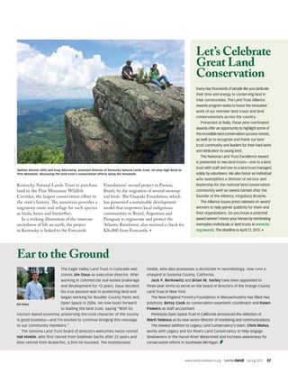 www.landtrustalliance.org  SAVINGland  Spring 2015  37
The Eagle Valley Land Trust in Colorado wel-
comes Jim Daus as executive director. After
working in commercial real estate brokerage
and development for 13 years, Daus decided
his true passion was in protecting land and
began working for Boulder County Parks and
Open Space in 2006. He now looks forward
to leading the land trust, saying “With its
tourism-based economy, preserving the rural character of the county
is good business—and I’m excited to continue bringing this message
to our community members.”
The Sonoma Land Trust board of directors welcomes twice-retired
Hal Hinkle, who first retired from Goldman Sachs after 22 years and
later retired from BrokerTec, a firm he founded. The multifaceted
Hinkle, who also possesses a doctorate in neurobiology, now runs a
vineyard in Sonoma County, California.
Jack F. Berkowitz and Brian M. Varley have been appointed to
three-year terms to serve on the board of directors of the Orange County
Land Trust in New York.
The New England Forestry Foundation in Massachusetts has filled two
positions: Betsy Cook as conservation easement coordinator and Dawn
Powers as staff accountant.
Peninsula Open Space Trust in California announced the selection of
Marti Tedesco as its new senior director of marketing and communications.
The newest addition to Legacy Land Conservancy’s team, Chris Matus,
works with Legacy and Six Rivers Land Conservancy to help engage
landowners in the Huron River Watershed and increase awareness for
conservation efforts in Southeast Michigan.
Ear to the Ground
Jim Daus
Kentucky Natural Lands Trust to purchase
land in the Pine Mountain Wildlife
Corridor, the largest conservation effort in
the state’s history. The mountain provides a
migratory route and refuge for such species
as birds, bears and butterflies.
In a striking illustration of the intercon-
nectedness of life on earth, the project
in Kentucky is linked to the Forecastle
Foundations’ second project in Parana,
Brazil, by the migration of several neotrop-
ical birds. The Guayaki Foundation, which
has pioneered a sustainable development
model that empowers local indigenous
communities in Brazil, Argentina and
Paraguay to regenerate and protect the
Atlantic Rainforest, also received a check for
$26,000 from Forecastle. •
Every day thousands of people like you dedicate
their time and energy to conserving land in
their communities. The Land Trust Alliance
Awards program seeks to honor the innovative
work of our member land trusts and land
conservationists across the country.
Presented at Rally, these peer-nominated
awards offer an opportunity to highlight some of
the incredible land conservation success stories,
as well as to recognize and thank our land
trust community and leaders for their hard work
and dedication to saving land.
The National Land Trust Excellence Award
is presented to two land trusts—one to a land
trust with staff and one to a land trust managed
solely by volunteers. We also honor an individual
who exemplifies a lifetime of service and
leadership for the national land conservation
community with an award named after the
founder of the Alliance, Kingsbury Browne.
The Alliance issues press releases on award
winners to help garner publicity for them and
their organizations. Do you know a potential
award winner? Honor your heroes by nominating
exemplary individuals or land trusts at www.lta.
org/awards. The deadline is April 27, 2015. •
BEVERLYJAMES
Let’s Celebrate
Great Land
Conservation
Nathan Skinner (left) and Greg Abernathy, assistant director of Kentucky Natural Lands Trust, sit atop High Rock on
Pine Mountain, discussing the land trust’s conservation efforts along the mountain.
 