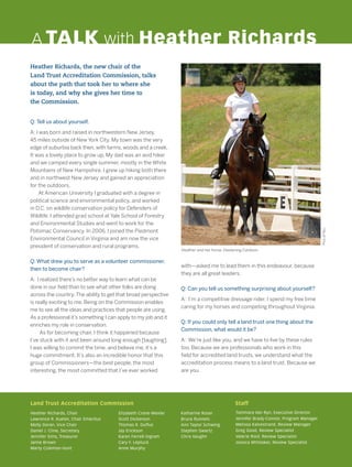 with—asked me to lead them in this endeavour, because
they are all great leaders.
Q: Can you tell us something surprising about yourself?
A: I’m a competitive dressage rider. I spend my free time
caring for my horses and competing throughout Virginia.
Q: If you could only tell a land trust one thing about the
Commission, what would it be?
A: We’re just like you, and we have to live by these rules
too. Because we are professionals who work in this
field for accredited land trusts, we understand what the
accreditation process means to a land trust. Because we
are you.
A TALK with Heather Richards
Land Trust Accreditation Commission					 Staff
Heather Richards, Chair
Lawrence R. Kueter, Chair Emeritus
Molly Doran, Vice Chair
Daniel J. Cline, Secretary
Jennifer Sims, Treasurer
Jamie Brown
Marty Coleman-Hunt
Elizabeth Crane-Wexler
Scott Dickerson
Thomas R. Duffus
Jay Erickson
Karen Ferrell-Ingram
Cary F. Leptuck
Anne Murphy
Katharine Roser
Bruce Runnels
Ann Taylor Schwing
Stephen Swartz
Chris Vaughn
Tammara Van Ryn, Executive Director
Jennifer Brady-Connor, Program Manager
Melissa Kalvestrand, Review Manager
Greg Good, Review Specialist
Valerie Roof, Review Specialist
Jessica Whittaker, Review Specialist
Q: Tell us about yourself.
A: I was born and raised in northwestern New Jersey,
45 miles outside of New York City. My town was the very
edge of suburbia back then, with farms, woods and a creek.
It was a lovely place to grow up. My dad was an avid hiker
and we camped every single summer, mostly in the White
Mountains of New Hampshire. I grew up hiking both there
and in northwest New Jersey and gained an appreciation
for the outdoors.
  At American University I graduated with a degree in
political science and environmental policy, and worked
in D.C. on wildlife conservation policy for Defenders of
Wildlife. I attended grad school at Yale School of Forestry
and Environmental Studies and went to work for the
Potomac Conservancy. In 2006, I joined the Piedmont
Environmental Council in Virginia and am now the vice
president of conservation and rural programs.
Q: What drew you to serve as a volunteer commissioner,
then to become chair?
A: I realized there’s no better way to learn what can be
done in our field than to see what other folks are doing
across the country.The ability to get that broad perspective
is really exciting to me. Being on the Commission enables
me to see all the ideas and practices that people are using.
As a professional it’s something I can apply to my job and it
enriches my role in conservation.
As for becoming chair, I think it happened because
I’ve stuck with it and been around long enough [laughing].
I was willing to commit the time, and believe me, it’s a
huge commitment. It’s also an incredible honor that this
group of Commissioners—the best people, the most
interesting, the most committed that I’ve ever worked
Heather Richards, the new chair of the
Land Trust Accreditation Commission, talks
about the path that took her to where she
is today, and why she gives her time to
the Commission.
Heather and her horse, Hastening Cardoon
PicsofYou
 