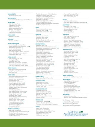 MINNESOTA
· Minnesota Land Trust
MISSISSIPPI
· Land Trust for the Mississippi Coastal Plain ¹
MONTANA
· Bitter Root Land Trust
· Five Valleys Land Trust
· Flathead Land Trust
· Gallatin Valley Land Trust
· Montana Land Reliance
· Prickly Pear Land Trust
· Vital Ground Foundation
NEBRASKA
· Nebraska Land Trust
NEVADA
· Nevada Land Trust *
NEW HAMPSHIRE
· Ammonoosuc Conservation Trust 
· Ausbon Sargent Land Preservation Trust ¹
· Monadnock Conservancy
· Society for the Protection of
New Hampshire Forests
· Southeast Land Trust of New Hampshire
· Squam Lakes Conservation Society
· Upper Valley Land Trust
NEW JERSEY
· DR Greenway Land Trust
· Harding Land Trust
· Hunterdon Land Trust
· Monmouth Conservation Foundation
· New Jersey Conservation Foundation
· The Land Conservancy of New Jersey
NEW MEXICO
· New Mexico Land Conservancy *
· Santa Fe Conservation Trust
· Taos Land Trust
NEW YORK
· Agricultural Stewardship Association
· Columbia Land Conservancy
· Dutchess Land Conservancy
· Genesee Land Trust
· Genesee Valley Conservancy
· Hudson Highlands Land Trust
· Lake George Land Conservancy
· Mianus River Gorge Preserve
· Mohawk Hudson Land Conservancy
· Mohonk Preserve
· North Shore Land Alliance
· Open Space Institute and its affiliate,
Open Space Institute Land Trust
· Orange County Land Trust
· Rensselaer Land Trust
· Rondout-Esopus Land Conservancy
· Saratoga P.L.A.N. *
· Scenic Hudson and its affiliate,
Scenic Hudson Land Trust
· Thousand Islands Land Trust ¹
· Tug Hill Tomorrow Land Trust
· Westchester Land Trust ¹
· Winnakee Land Trust
NORTH CAROLINA
· Blue Ridge Conservancy
· Carolina Mountain Land Conservancy
· Catawba Lands Conservancy
· Conservation Trust for North Carolina
· Eno River Association
· Foothills Conservancy of North Carolina
· Highlands-Cashiers Land Trust
· LandTrust for Central North Carolina
· Land Trust for the Little Tennessee
· New River Conservancy
· North Carolina Coastal Land Trust
· Piedmont Land Conservancy
· Southern Appalachian Highlands Conservancy
· Tar River Land Conservancy
OHIO
· Gates Mills Land Conservancy
· Tecumseh Land Trust ¹
· Three Valley Conservation Trust
OREGON
· Deschutes Land Trust 	
· Greenbelt Land Trust
· McKenzie River Trust
· Southern Oregon Land Conservancy
· The Wetlands Conservancy
PENNSYLVANIA
· Allegheny Land Trust
· Bedminster Regional Land Conservancy ¹
· Brandywine Conservancy  Museum of Art
· Chestnut Hill Historical Society
· ClearWater Conservancy
· Countryside Conservancy
· Delaware Highlands Conservancy
· Edward L.Rose Conservancy
· French Creek Valley Conservancy
· Heritage Conservancy
· Lancaster County Conservancy
· Lancaster Farmland Trust
· Land Conservancy of Adams County
· Natural Lands Trust and its affiliate,
Montgomery County Lands Trust ¹
· North Branch Land Trust
· The Land Conservancy for
Southern Chester County
· Tinicum Conservancy ¹
· Western Pennsylvania Conservancy
· Westmoreland Conservancy
· Willistown Conservation Trust ¹
PUERTO RICO
· Conservation Trust of Puerto Rico
RHODE ISLAND
· Aquidneck Land Trust ¹
· Block Island Conservancy
· Sakonnet Preservation Association
· Tiverton Land Trust
SOUTH CAROLINA
· Congaree Land Trust
· Edisto Island Open Land Trust ¹
· Lowcountry Open Land Trust 
· Pee Dee Land Trust
· Spartanburg Area Conservancy
· Upstate Forever
TENNESSEE
· Land Trust for Tennessee ¹
· Lookout Mountain Conservancy
· Tennessee Parks  Greenways Foundation
TEXAS
· Bayou Land Conservancy 
· Galveston Bay Foundation
· Green Spaces Alliance of South Texas 
· Guadalupe-Blanco River Trust
· Hill Country Conservancy
· Hill Country Land Trust
· Pines and Prairies Land Trust
· Texas Agricultural Land Trust
· Texas Land Conservancy
UTAH
· Summit Land Conservancy
· Utah Open Lands Conservation Association *
VERMONT
· Greensboro Land Trust
· Lake Champlain Land Trust
· Northeast Wilderness Trust
· Stowe Land Trust
· Vermont Land Trust 
VIRGINIA
· Blue Ridge Land Conservancy
· Land Trust of Virginia
· New River Land Trust
· Northern Neck Land Conservancy
· Northern Virginia Conservation Trust
· Piedmont Environmental Council and
its affiliate, Piedmont Foundation
· Virginia Eastern Shore Land Trust
· Williamsburg Land Conservancy *
WASHINGTON
· Bainbridge Island Land Trust
· Blue Mountain Land Trust * 
· Capitol Land Trust
· Chelan-Douglas Land Trust 
· Columbia Land Trust 
· Forterra ¹
· Great Peninsula Conservancy *
· Jefferson Land Trust ¹
· Lummi Island Heritage Trust
· Methow Conservancy 
· Nisqually Land Trust
· North Olympic Land Trust
· PCC Farmland Trust
· San Juan Preservation Trust
· Skagit Land Trust ¹
· Whatcom Land Trust 
· Whidbey Camano Land Trust
WEST VIRGINIA
· Cacapon and Lost Rivers Land Trust 
WISCONSIN
· Bayfield Regional Conservancy
· Caledonia Conservancy
· Ice Age Trail Alliance
· Kettle Moraine Land Trust 
· Kinnickinnic River Land Trust ¹
· Mississippi Valley Conservancy
· Northwoods Land Trust
· Ozaukee Washington Land Trust
· Tall Pines Conservancy *
WYOMING
· Jackson Hole Land Trust
· Wyoming Stock Growers Agricultural Land Trust
As of February 2015
*	Indicates Newly Accredited
	¹	Indicates Newly Renewed
	Indicates Previously Renewed
 