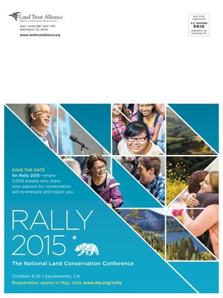 The National Land Conservation Conference
October 8–10 | Sacramento, CA
Registration opens in May. Visit www.lta.org/rally
RALLY
2015
SAVE THE DATE
for Rally 2015—where
2,000 people who share
your passion for conservation
will re-energize and inspire you.
Non-Profit
Organization
U.S. POSTAGE
PAI D
Alexandria, VA
Permit No. 975
1660 L Street NW, Suite 1100
Washington, DC 20036
www.landtrustalliance.org
 