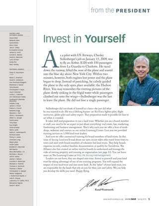 www.landtrustalliance.org  SAVINGland  Spring 2015  5
from the PRESIDENT
As a pilot with US Airways, Chesley
Sullenberger’s job on January 15, 2009, was
to fly an Airbus A320 with 150 passengers
from La Guardia to Charlotte. He raced
down the runway, lifted the nose of the plane and soared
into the blue sky above New York City. Within two
minutes, however, both engines lost power and the plane
began to drop. Instead of panicking, he calmly guided
the plane to the only open place available: the Hudson
River. You may remember the riveting pictures of the
plane slowly sinking in the frigid water while passengers
climbed out onto the wings—Sullenberger was the last
to leave the plane. He did not lose a single passenger.
Sullenberger did not think of himself as a hero—he just did what
he was trained to do. He was a lifelong learner: an Air Force fighter pilot, flight
instructor, glider pilot and safety expert. That preparation made it possible for him to
act when it counted.
It takes skill and preparation to run a land trust. Whether you are a board member
or staff, you need to be an expert in just about everything: real estate, law, marketing,
fundraising and business management. That’s why each year we offer a host of work-
shops, webinars and courses on our online Learning Center. Last year we provided
training services to 3,500 land trust leaders.
And now we offer customized training for board members of land trusts. In this
issue of Saving Land you’ll read about our new circuit riders who travel from town to
town and meet with board members of volunteer-led land trusts. They help boards
organize records, conduct baseline documentation or qualify for Terrafirma. The
Alliance also has created an online tool for boards to understand and manage the
risks of owning property and running an organization (see page 13). You can learn
more on The Learning Center at http://tlc.lta.org/riskmanagement.
Leaders are not born; they are shaped over time. Invest in yourself and your land
trust by taking advantage of one of our training programs. You will expand the
impact of your land trust and save more land. As the “pilot” of your land trust, you
are responsible for the lands that rely on you for their care and safety. We can help
you develop the skills you need. Happy flying.
Invest in Yourself
DJGLISSON,II/FIREFLYIMAGEWORKS
Fall 2013  Vol. 32  No. 4
SAVING LAND
EDITORIAL BOARD
David Allen
Melanie Allen
Sylvia Bates
Story Clark
Jane A. Difley
Kristopher Krouse
James N. Levitt
Connie A. Manes
David A. Marrone
Larry Orman
Andy Pitz
Marc Smiley
NATIONAL COUNCIL
Peter O. Hausmann
CHAIR
Mark C. Ackelson
David H. Anderson
Sue Anschutz-Rodgers
Matthew A. Baxter
Tony Brooks
Christopher E. Buck
Joyce Coleman
Lester L. Coleman
Ann Stevenson Colley
Ferdinand Colloredo-
Mansfeld
Debbie Craig
James C. Flood
Elaine A. French
Natasha Grigg
Marjorie L. Hart
Alice E. Hausmann
Albert G. Joerger
David Jones
Tony Kiser
Sue Knight
Anne Kroeker
Glenn Lamb
Kathy K. Leavenworth
Richard Leeds
Penny H. Lewis
Gretchen Long
Mayo Lykes
Susan Lykes
Bradford S. Marshall
Will Martin
Mary McFadden, J.D.
Nicholas J. Moore
John R. Muha
Jeanie C. Nelson
Caroline P. Niemczyk
Michael A. Polemis
Thomas A. Quintrell
Thomas S. Reeve
Christopher G. Sawyer
Walter Sedgwick
J. Rutherford Seydel, II
Julie R. Sharpe
Lawrence T.P. Stifler, Ph.D.
Maryanne Tagney
David F. Work
Rand Wentworth
 
