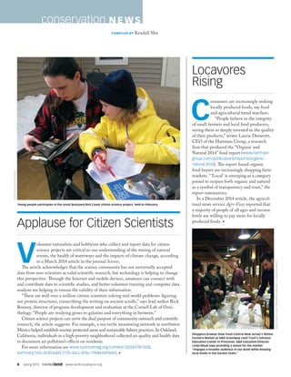 6  Spring 2015  SAVINGland  www.landtrustalliance.org
V
olunteer naturalists and hobbyists who collect and report data for citizen
science projects are critical to our understanding of the timing of natural
events, the health of waterways and the impacts of climate change, according
to a March 2014 article in the journal Science.
The article acknowledges that the science community has not universally accepted
data from non-scientists as valid scientific research, but technology is helping to change
this perspective. Through the Internet and mobile devices, amateurs can connect with
and contribute data to scientific studies, and better volunteer training and computer data
analysis are helping to ensure the validity of their information.
“There are well over a million citizen scientists solving real-world problems: figuring
out protein structures, transcribing the writing on ancient scrolls,” says lead author Rick
Bonney, director of program development and evaluation at the Cornell Lab of Orni-
thology. “People are studying genes to galaxies and everything in between.”
Citizen science projects can serve the dual purpose of community outreach and scientific
research, the article suggests. For example, a sea turtle monitoring network in northwest
Mexico helped establish marine protected areas and sustainable fishery practices. In Oakland,
California, individuals in a high-poverty neighborhood collected air quality and health data
to document air pollution’s effects on residents.
For more information see www.sciencemag.org/content/343/6178/1436.
summary?sid=0c854a05-1170-4acc-876c-1968616900ed. •
Applause for Citizen Scientists
conservation N EWS
COMPILED BY Kendall Slee
CHRISTINEBARTHOLOMEW
C
onsumers are increasingly seeking
locally produced foods, say food
and agricultural trend watchers.
“People believe in the integrity
of small farmers and local food producers,
seeing them as deeply invested in the quality
of their products,” writes Laurie Demeritt,
CEO of the Hartman Group, a research
firm that produced the “Organic and
Natural 2014” food report (www.hartman-
group.com/publications/reports/organic-
natural-2014). The report found organic
food buyers are increasingly shopping farm
markets. “‘Local’ is emerging as a category
poised to surpass both organic and natural
as a symbol of transparency and trust,” the
report summarizes.
In a December 2014 article, the agricul-
tural news service Agri-View reported that
a majority of people of all ages and income
levels are willing to pay more for locally
produced foods. •
CHRISCIRKUS,WESTWINDSORCOMMUNITYFARMERSMARKET
Locavores
Rising
Young people participate in the Great Backyard Bird Count citizen science project, held in February.
Shoppers browse Slow Food Central New Jersey’s Winter
Farmers Market at DR Greenway Land Trust’s Johnson
Education Center in Princeton. DR Executive Director
Linda Mead says providing a venue for the market
“engages a broader audience in our work while keeping
local foods in the Garden State.”
 