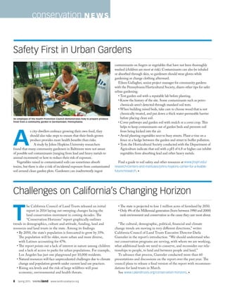 8  Spring 2015  SAVINGland  www.landtrustalliance.org
T
he California Council of Land Trusts released an initial
report in 2014 laying out sweeping changes facing the
land conservation movement in coming decades. The
“Conservation Horizons” report graphically outlines
trends in demographics, culture and attitude, funding, land and
resources and land trusts in the state. Among its findings:
• By 2050, the state’s population is forecasted to grow by 35%.
The population will be older, more urban and more diverse,
with Latinos accounting for 47%.
•The report points out a lack of interest in nature among children
and a lack of access to parks for urban populations. For example,
Los Angeles has just one playground per 10,000 residents.
• Natural resources will face unprecedented challenges due to climate
change and population growth under current land use practices.
• Rising sea levels and the risk of large wildfires will pose
economic, environmental and health threats.
• The state is projected to lose 1 million acres of farmland by 2050.
• Only 4% of the Millennial generation (born between 1980 and 2000)
rank environment and conservation as the cause they care most about.
“The cultural, demographic, political, financial and climate
change trends are moving in very different directions,” writes
California Council of Land Trusts Executive Director Darla
Guenzler in the report’s introduction. “We should understand who
our conservation programs are serving, with whom we are working,
what additional lands we need to conserve, and reconsider our rela-
tionships to people, to land and between people and land.”
To advance that process, Guenzler conducted more than 60
presentations and discussions on the report over the past year. The
council plans to release a final version of the report with recommen-
dations for land trusts in March.
See www.calandtrusts.org/conservation-horizons. •
A
s city-dwellers embrace growing their own food, they
should also take steps to ensure that their fresh-grown
produce provides more health benefits than risks.
A study by Johns Hopkins University researchers
found that many community gardeners in Baltimore were not aware
of possible soil contaminants (ranging from lead and heavy metals to
animal excrement) or how to reduce their risk of exposure.
Vegetables raised in contaminated soils can sometimes absorb
toxins, but there is also a risk of incidental exposure from contaminated
soil around clean garden plots. Gardeners can inadvertently ingest
contaminants on fingers or vegetables that have not been thoroughly
washed (children are most at risk). Contaminants can also be inhaled
or absorbed through skin, so gardeners should wear gloves while
gardening or change clothing afterward.
Eileen Gallagher, senior project manager for community gardens
with the Pennsylvania Horticultural Society, shares other tips for safer
urban gardening:
• Test garden soil with a reputable lab before planting.
• Know the history of the site. Some contaminants such as petro-
chemicals aren’t detected through standard soil tests.
• When building raised beds, take care to choose wood that is not
chemically treated, and put down a thick water-permeable barrier
before placing clean soil.
• Cover pathways and garden soil with mulch or a cover crop. This
helps to keep contaminants out of garden beds and prevents soil
from being kicked into the air.
• Avoid planting vegetables next to busy streets. Plant a vine on a
fence or a hedge between the garden and street to buffer pollution.
• Tests the Horticultural Society conducted with the Department of
Agriculture indicate that soil with a pH of 6.8 or higher can inhibit
vegetables from absorbing lead and other heavy metals.
Find a guide to soil safety and other resources at www.jhsph.edu/
research/centers-and-institutes/johns-hopkins-center-for-a-livable-
future/research. •
Challenges on California’s Changing Horizon
Safety First in Urban Gardens
conservation N EWS
PENNSYLVANIAHORTICULTURALSOCIETY
An employee of the Health Promotion Council demonstrates how to prepare produce
fresh from a community garden in Germantown, Pennsylvania.
 