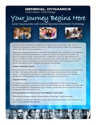 Your Journey Begins Here
General Dynamics Information Technology is an industry leader in providing a wide variety of
information management solutions and services to public and commercial health care organizations,
military and federal government agencies.
Whether providing data and analysis solutions driving healthcare value and quality or the information
technology and networking infrastructure connecting companies and agencies to the public they
serve, the company leverages a broad portfolio of capabilities to create the right solution for the
mission. We help our clients meet critical objectives through: systems integration, IT services, data
infrastructure, systems engineering, software development, human capital management, business
process outsourcing services, simulation and training, and consulting.
Summer Internship Program
General Dynamics IT offers an internship program designed to provide the structure and organization
of a daily work routine and monthly workshop for professional instruction and team building
exercises. Professionals from within our various departments will participate to give students a
specific and versatile perspective from an industry and ‘real-world’ point of view.
Program Structure
Our program is designed to provide the structure and organization of a daily work routine and
monthly workshop for professional instruction and team building exercises. Professionals from within
our various departments will participate to give students a specific and versatile perspective from an
industry and ‘real-world’ point of view.
Professional Instruction Sessions and Team Building Events Include:
Professional development sessions • Internship kick-off meetings • Socials and outings
For questions and additional information, please contact Eileen Shackleford at (703) 852-2024 or via
email at eileen.shackleford@gdit.com.
General Dynamics Information Technology is an Equal Opportunity/Affirmative Action Employer – Minorities/Females/Protected Veterans/Disabled.
Career Opportunities with General Dynamics Information Technology
 