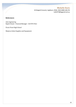 Michelle Davis
34 Wagtail Crescent, Ingleburn, NSW, 2565 0408 148 276
md5377@bigpond.net.au
10
References
UGL Engineering
Rajesh Chand – Financial Manager – 02 9774 7611
Picnic Point High School
Maijorca Salon Supplies and Equipment
 