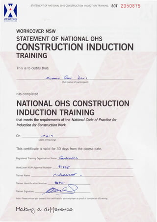 I/
ZA
Wq*9"gr,t
srArEMENroFNAToNALoHScoNSrRUcloNtNDUCIoNTRATNtNGS0T 2 0 5 0 8 7 5
NSWWORKCOVER
TRAINING
Thisisto certifythat:
STATEMENTOFNATIONALOHS
CONSTRUCTIONINDUCTION
z/r.ru-v G*o )-,,
NATIONALOHSCONSTRUCTION
INDUCTIONTRAINING
thatmeetStherequirementsof theNationalCodeof Practicefor
Inductionfor ConstructionWork
(fullnameof participant)
hascompleted
On 174r ' l
(dateof training)
Thiscertificateisvalidfor30 davsfromthecoursedate.
-n
ResisteredTrainins OrsanisationName Cee a*->Ar*
WorkCoverNSWApprovalNumber ? r VZ'{
TrainerName f t,&-*z-aud r
TrainerldentificationNumber
TrainerSignature
Note;Pleaseensureyoupresentthis certificateto youremployeras proofof completionof training.
ltlaki^6 c,v d-i{.fe,rne^nc.e
 