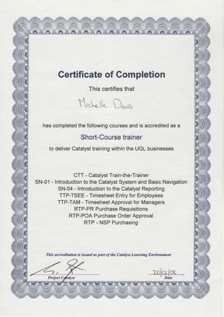*w
ii
W
ffi
ffi
%
Gertificateof Gompletion
Thiscertifiesthat
$,t[u-" D^uis
hascompletedthefollowingcoursesandis accreditedasa
Short-Coursetrainer
to deliverCatalysttrainingwithintheUGLbusinesses
CTT- CatalystTrain-the-Trainer
SN-O1- IntroductiontotheCatalystSystemandBasicNavigation
SN-04- Introductionto theCatalystReporting
TTP-TSEE- TimesheetEntryforEmployees
TTP-TAM- TimesheetApprovalforManagers
RTP-PRPurchaseRequisitions
RTP-POAPurchaseOrderApproval
RTP- NSPPurchasing
This accreditotion is issued aspart of the Catalyst Learning Environment
ffi
4.
€
ftt
H
ffi
ffi#'u
 