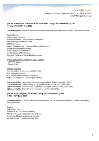 Michelle Davis
34 Wagtail Crescent, Ingleburn, NSW, 2565 0408 148 276
md5377@bigpond.net.au
3
Job Title: Contract Administration for United Group Infrastructure Pty Ltd
1st
July 2008 to 30th
June 2012
Job responsibility: Provide financial administration (see above role duties) to the various projects listed below
Project listing:
Maintenance Contracts:
Eastern Distributor Control System Maintenance.
M7 Control System Maintenance.
M5 Maintenance.
Epping Chatswood Rail Link Control System Maintenance.
Gateway Upgrade Maintenance.
Inner City Bypass Maintenance.
Brisbane Busway Maintenance.
Liverpool Parramatta Transitway Maintenance.
Design and Construct, Installation Only Contracts:
NSN U900 Upgrade
Citylink ALUS
Services Contracts
Communication Repairs and small site works.
Rail Technology Repairs.
Rail Systems Repairs and small site works.
EME – Radiofrequency Electromagnetic Energy.
Job responsibility: Create, order, invoice and raise delivery dockets for product sales.
Job responsibility: Provide training of the new sap system to new and existing users.
Job responsibility: Journal General Ledger Costs to projects, services orders, sales orders.
Job responsibility: Data Entry of all invoices into SAP. Prior to (VIMS).
Job Title: SAP Support for United Group Infrastructure Pty Ltd
2006 – 30th June 2008
Job responsibility: To provide SAP support in the Legacy SAP system whilst the new SAP (Catalyst) system was
being developed.
Duties:
Log Support Calls.
Help solve any SAP related problems.
Maintain the system and implement updates..
Develop and Update any training manuals.
Provide training to new and existing users.
 