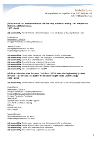 Michelle Davis
34 Wagtail Crescent, Ingleburn, NSW, 2565 0408 148 276
md5377@bigpond.net.au
4
Job Title: Contract Administrator for United Group Infrastructure Pty Ltd – Automation,
Defence and Maintenance.
2005 – 2006
Job responsibility: Provide financial administration (see above role duties) to the projects listed below
Project listing:
Maintenance Contracts:
Liverpool Parramatta Transitway Maintenance.
Services Contracts
Mining Repairs and small site works.
Defence Repairs and small site works.
Job responsibility: Create, order, invoice and raise delivery dockets for product sales.
Job responsibility: Journal General Ledger Costs to projects, services orders, sales orders.
Job responsibility: Collect, data enter and accrue timesheets.
Job responsibility: Reconcile General Ledger and P&L accounts.
Job responsibility: Obtain copies of invoices for FBT submission.
Job responsibility: Provide assistance to other Contract Administrators and the Financial Accountant.
Job responsibility: Data Entry of all invoices into SAP
Job Title: Administrative Accounts Clerk for ALSTOM Australia-Engineering Systems
Division (This division was part of the business bought out by United Group)
2000 – 2005
Job responsibility: Provide financial administration (see above role duties) to the various projects listed below
Project listing:
Maintenance Contracts:
Liverpool Parramatta Transitway Maintenance.
Design and Construct, Installation Only Contracts:
Liverpool Parramatta Transitway.
Westlink M7.
Sydney Harbour Tunnel LUS/VMS Upgrade.
ARTC North Coast Level Crossing.
M5 East
Hydrographic Ship.
Pulse Charger
Services Contracts
Mining Repairs and small site works.
Defence Repairs and small site works.
Job responsibility: Create, order, invoice and raise delivery dockets for product sales.
Job responsibility: Journal General Ledger Costs to projects, services orders, sales orders.
Job responsibility: Collect, data enter and accrue timesheets.
Job responsibility: Reconcile General Ledger and P&L accounts.
 