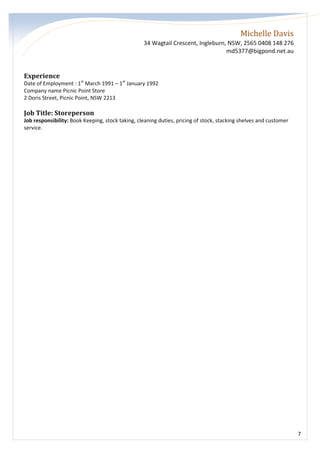Michelle Davis
34 Wagtail Crescent, Ingleburn, NSW, 2565 0408 148 276
md5377@bigpond.net.au
7
Experience
Date of Employment : 1st
March 1991 – 1st
January 1992
Company name Picnic Point Store
2 Doris Street, Picnic Point, NSW 2213
Job Title: Storeperson
Job responsibility: Book Keeping, stock taking, cleaning duties, pricing of stock, stacking shelves and customer
service.
 
