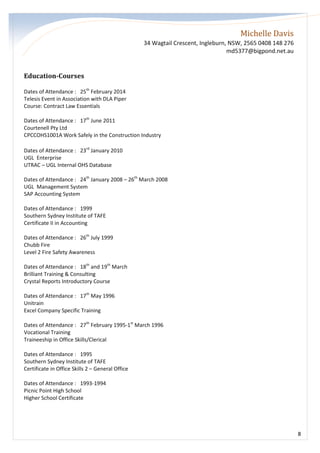 Michelle Davis
34 Wagtail Crescent, Ingleburn, NSW, 2565 0408 148 276
md5377@bigpond.net.au
8
Education-Courses
Dates of Attendance : 25th
February 2014
Telesis Event in Association with DLA Piper
Course: Contract Law Essentials
Dates of Attendance : 17th
June 2011
Courtenell Pty Ltd
CPCCOHS1001A Work Safely in the Construction Industry
Dates of Attendance : 23rd
January 2010
UGL Enterprise
UTRAC – UGL Internal OHS Database
Dates of Attendance : 24th
January 2008 – 26th
March 2008
UGL Management System
SAP Accounting System
Dates of Attendance : 1999
Southern Sydney Institute of TAFE
Certificate II in Accounting
Dates of Attendance : 26th
July 1999
Chubb Fire
Level 2 Fire Safety Awareness
Dates of Attendance : 18th
and 19th
March
Brilliant Training & Consulting
Crystal Reports Introductory Course
Dates of Attendance : 17th
May 1996
Unitrain
Excel Company Specific Training
Dates of Attendance : 27th
February 1995-1st
March 1996
Vocational Training
Traineeship in Office Skills/Clerical
Dates of Attendance : 1995
Southern Sydney Institute of TAFE
Certificate in Office Skills 2 – General Office
Dates of Attendance : 1993-1994
Picnic Point High School
Higher School Certificate
 