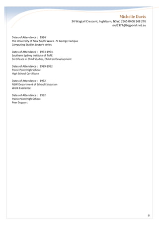 Michelle Davis
34 Wagtail Crescent, Ingleburn, NSW, 2565 0408 148 276
md5377@bigpond.net.au
9
Dates of Attendance : 1994
The University of New South Wales –St George Campus
Computing Studies Lecture series
Dates of Attendance : 1993-1994
Southern Sydney Institute of TAFE
Certificate in Child Studies, Children Development
Dates of Attendance : 1989-1992
Picnic Point High School
High School Certificate
Dates of Attendance : 1992
NSW Department of School Education
Work Exerience
Dates of Attendance : 1992
Picnic Point High School
Peer Support
 