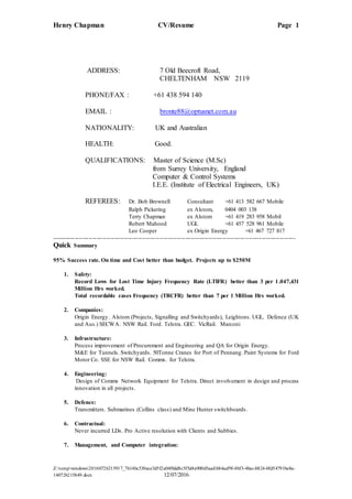 Henry Chapman CV/Resume Page 1
Z:tempwindows20160726215917_7b14bc530ece3d5f2a04f0dd8c5f5d4a900d5aadb84aef9f-4bf3-48ac-b824-0fd54791be8a-
160726215849.docx 12/07/2016
ADDRESS: 7 Old Beecroft Road,
CHELTENHAM NSW 2119
PHONE/FAX : +61 438 594 140
EMAIL : bronte88@optusnet.com.au
NATIONALITY: UK and Australian
HEALTH: Good.
QUALIFICATIONS: Master of Science (M.Sc)
from Surrey University, England
Computer & Control Systems
I.E.E. (Institute of Electrical Engineers, UK)
REFEREES: Dr. Bob Brownell Consultant +61 413 582 667 Mobile
Ralph Pickering ex Alstom, 0404 003 138
Terry Chapman ex Alstom +61 419 283 958 Mobil
Robert Mahood UGL +61 457 528 961 Mobile
Leo Cooper ex Origin Energy +61 467 727 817
----------------------------------------------------------------------------------------------------------------------------
Quick Summary
95% Success rate. On time and Cost better than budget. Projects up to $250M
1. Safety:
Record Lows for Lost Time Injury Frequency Rate (LTIFR) better than 3 per 1.047,431
Million Hrs worked.
Total recordable cases Frequency (TRCFR) better than 7 per 1 Million Hrs worked.
2. Companies:
Origin Energy. Alstom (Projects, Signalling and Switchyards), Leightons. UGL. Defence (UK
and Aus.) SECWA. NSW Rail. Ford. Telstra. GEC. VicRail. Marconi
3. Infrastructure:
Process improvement of Procurement and Engineering and QA for Origin Energy.
M&E for Tunnels. Switchyards. 50Tonne Cranes for Port of Pennang. Paint Systems for Ford
Motor Co. SSE for NSW Rail. Comms. for Telstra.
4. Engineering:
Design of Comms Network Equipment for Telstra. Direct involvement in design and process
innovation in all projects.
5. Defence:
Transmitters. Submarines (Collins class) and Mine Hunter switchboards.
6. Contractual:
Never incurred LDs. Pro Active resolution with Clients and Subbies.
7. Management, and Computer integration:
 