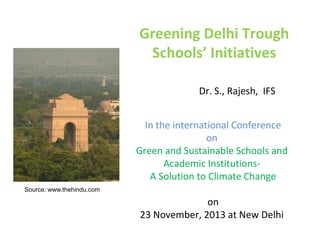 Greening Delhi Trough
Schools’ Initiatives
Dr. S., Rajesh, IFS
In the international Conference
on
Green and Sustainable Schools and
Academic Institutions-
A Solution to Climate Change
on
23 November, 2013 at New Delhi
Source: www.thehindu.com
 