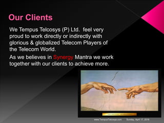 Sunday, April 17, 2016www.TempusTelcosys.com
We Tempus Telcosys (P) Ltd. feel very
proud to work directly or indirectly with
glorious & globalized Telecom Players of
the Telecom World.
As we believes in Synergy Mantra we work
together with our clients to achieve more.
 