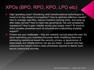 XPOs (BPO, RPO, KPO, LPO etc)
 High operating costs? Wondering what transformational technologies to
invest in to stay ahead of competition? How to optimize collection results?
How to manage cash-flow, reduce inventory-carrying costs, and ramp up
after-sales service? How to meet new governance, risk and compliance
regulations? How to gain visibility across your supply chain? Or move to
more complex processes such as actuarial and underwriting analytics
support?
 If these are your challenges – they are certainly not just about the cost. It’s
about optimizing your business processes while simplifying them and
addressing operational issues like security, privacy, or governance. A
dependable and reliable partner can get you there – a partner who has
embraced the industry best-in-class processes required to deliver such
secure outsourcing services.
Sunday, April 17, 2016www.TempusTelcosys.com
 