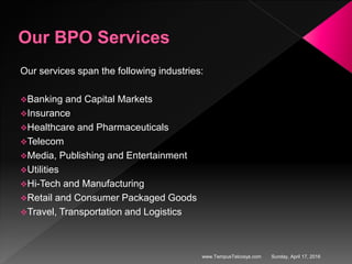Our services span the following industries:
Banking and Capital Markets
Insurance
Healthcare and Pharmaceuticals
Telecom
Media, Publishing and Entertainment
Utilities
Hi-Tech and Manufacturing
Retail and Consumer Packaged Goods
Travel, Transportation and Logistics
Sunday, April 17, 2016www.TempusTelcosys.com
 
