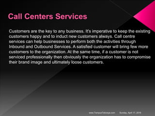 Customers are the key to any business. It's imperative to keep the existing
customers happy and to induct new customers always. Call centre
services can help businesses to perform both the activities through
Inbound and Outbound Services. A satisfied customer will bring few more
customers to the organization. At the same time, if a customer is not
serviced professionally then obviously the organization has to compromise
their brand image and ultimately loose customers.
Sunday, April 17, 2016www.TempusTelcosys.com
 