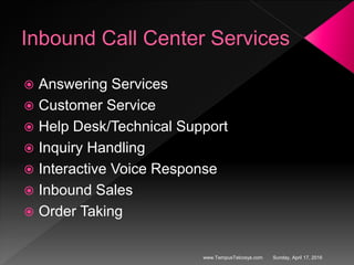Inbound Call Center Services
 Answering Services
 Customer Service
 Help Desk/Technical Support
 Inquiry Handling
 Interactive Voice Response
 Inbound Sales
 Order Taking
Sunday, April 17, 2016www.TempusTelcosys.com
 