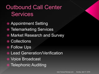 Outbound Call Center
Services
 Appointment Setting
 Telemarketing Services
 Market Research and Survey
 Collections
 Follow Ups
 Lead Generation/Verification
 Voice Broadcast
 Telephonic Auditing
Sunday, April 17, 2016www.TempusTelcosys.com
 