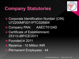 Company Statutories
 Corporate Identification Number (CIN)
U72200MP2011PTC026904
 Company PAN: AAECT0124D
 Certificate of Establishment:
25313/JBP/CE/2011
 Founded in 2011
 Revenue : 10 Million INR
 Permanent Employees : 44
Sunday, April 17, 2016www.TempusTelcosys.com
 