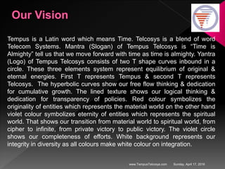 Sunday, April 17, 2016www.TempusTelcosys.com
Tempus is a Latin word which means Time. Telcosys is a blend of word
Telecom Systems. Mantra (Slogan) of Tempus Telcosys is “Time is
Almighty” tell us that we move forward with time as time is almighty. Yantra
(Logo) of Tempus Telcosys consists of two T shape curves inbound in a
circle. These three elements system represent equilibrium of original &
eternal energies. First T represents Tempus & second T represents
Telcosys. The hyperbolic curves show our free flow thinking & dedication
for cumulative growth. The lined texture shows our logical thinking &
dedication for transparency of policies. Red colour symbolizes the
originality of entities which represents the material world on the other hand
violet colour symbolizes eternity of entities which represents the spiritual
world. That shows our transition from material world to spiritual world, from
cipher to infinite, from private victory to public victory. The violet circle
shows our completeness of efforts. White background represents our
integrity in diversity as all colours make white colour on integration.
 