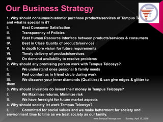 Sunday, April 17, 2016www.TempusTelcosys.com
1. Why should consumer/customer purchase products/services of Tempus Telcosys
and what is special in it?
I. Best Consumer Satisfaction
II. Transparency of Policies
III. Best Human Resource Interface between products/services & consumers
IV. Best in Class Quality of products/services
V. In depth fore vision for future requirements
VI. Timely delivery of products/services
VII. On demand availability to resolve problems
2. Why should any promising person work with Tempus Telcosys?
I. We understand ones personal & family needs
II. Feel comfort as in friend circle during work
III. We discover your inner diamonds (Qualities) & can give edges & glitter to
them
3. Why should investors do invest their money in Tempus Telcosys?
I. We Maximize returns, Minimize risk
II. We have foresight for future market aspects
4. Why should society let work Tempus Telcosys?
I. Committed for social values and we make betterment for society and
environment time to time as we treat society as our family.
 
