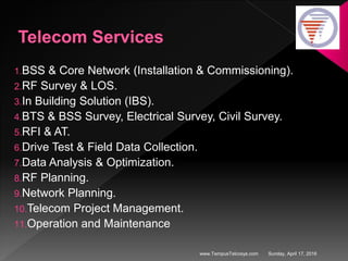 Sunday, April 17, 2016www.TempusTelcosys.com
1.BSS & Core Network (Installation & Commissioning).
2.RF Survey & LOS.
3.In Building Solution (IBS).
4.BTS & BSS Survey, Electrical Survey, Civil Survey.
5.RFI & AT.
6.Drive Test & Field Data Collection.
7.Data Analysis & Optimization.
8.RF Planning.
9.Network Planning.
10.Telecom Project Management.
11.Operation and Maintenance
 