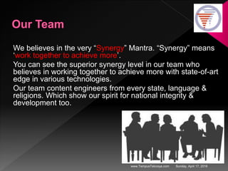 Sunday, April 17, 2016www.TempusTelcosys.com
We believes in the very “Synergy” Mantra. “Synergy” means
‘work together to achieve more’.
You can see the superior synergy level in our team who
believes in working together to achieve more with state-of-art
edge in various technologies.
Our team content engineers from every state, language &
religions. Which show our spirit for national integrity &
development too.
 