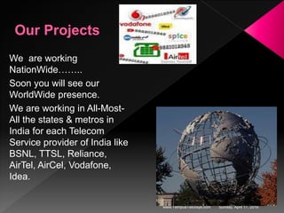 Sunday, April 17, 2016www.TempusTelcosys.com
We are working
NationWide……..
Soon you will see our
WorldWide presence.
We are working in All-Most-
All the states & metros in
India for each Telecom
Service provider of India like
BSNL, TTSL, Reliance,
AirTel, AirCel, Vodafone,
Idea.
 