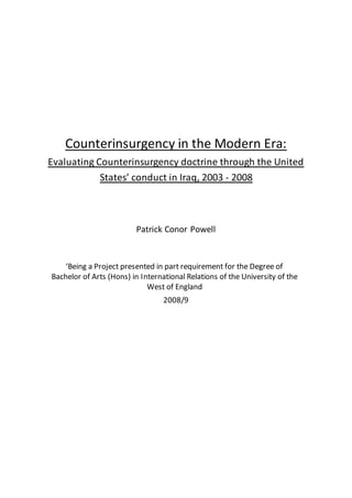 Counterinsurgency in the Modern Era:
Evaluating Counterinsurgency doctrine through the United
States’ conduct in Iraq, 2003 - 2008
Patrick Conor Powell
‘Being a Project presented in part requirement for the Degree of
Bachelor of Arts (Hons) in International Relations of the University of the
West of England
2008/9
 