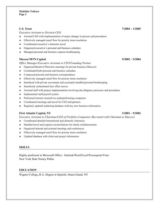 Madeline Tedesco 
Page 2 
U.S. Trust 7/2004 – 1/2005 
Executive Assistant to Division CEO 
¨ Assisted CEO with implementation of major changes in process and procedures 
¨ Effectively managed email flow for priority items resolution 
¨ Coordinated executive’s domestic travel 
¨ Organized executive’s personal and business calendars 
¨ Managed personal and business expense bookkeeping 
Maxcor/MTN Capital 9/2002 – 5/2004 
Office Manager/Executive Assistant to CEO/Founding Partner 
¨ Organized Board of Directors meetings for private business (Maxcor) 
¨ Coordinated both personal and business calendars 
¨ Composed personal and business correspondence 
¨ Effectively managed email flow for priority items resolution 
¨ Interfaced with private accountant and accurately handled personal bookkeeping 
¨ Seamlessly orchestrated four office moves 
¨ Assisted staff with project implementation involving due diligence processes and procedures 
¨ Implemented staff payroll system 
¨ Performed internet research on underperforming companies 
¨ Coordinated meetings and travel for CEO and partners 
¨ Regularly updated marketing database with key new business information 
First Atlantic Capital, NY 3/2001 – 9/2002 
Executive Assistant to Chairman/CEO of Portfolio Companies (Recruited with Chairman to Maxcor) 
¨ Coordinated detailed international and domestic itineraries 
¨ Handled travel and expense reconciliations for timely reimbursements 
¨ Organized internal and external meetings and conferences 
¨ Effectively managed email flow for priority items resolution 
¨ Updated database with client and project information 
SKILLS 
Highly proficient in Microsoft Office: Outlook/Word/Excel/Powerpoint/Visio 
New York State Notary Public 
EDUCATION 
Wagner College, B.A. Degree in Spanish, Staten Island, NY 
