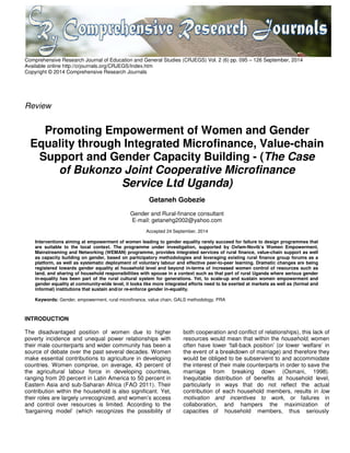 Comprehensive Research Journal of Education and General Studies (CRJEGS) Vol. 2 (6) pp. 095 – 126 September, 2014
Available online http://crjournals.org/CRJEGS/Index.htm
Copyright © 2014 Comprehensive Research Journals
Review
Promoting Empowerment of Women and Gender
Equality through Integrated Microfinance, Value-chain
Support and Gender Capacity Building - (The Case
of Bukonzo Joint Cooperative Microfinance
Service Ltd Uganda)
Getaneh Gobezie
Gender and Rural-finance consultant
E-mail: getanehg2002@yahoo.com
Accepted 24 September, 2014
Interventions aiming at empowerment of women leading to gender equality rarely succeed for failure to design programmes that
are suitable to the local context. The programme under investigation, supported by Oxfam-Novib’s Women Empowerment,
Mainstreaming and Networking (WEMAN) programme, provides integrated services of rural finance, value-chain support as well
as capacity building on gender, based on participatory methodologies and leveraging existing rural finance group forums as a
platform, as well as systematic deployment of voluntary labour and effective peer-to-peer learning. Dramatic changes are being
registered towards gender equality at household level and beyond in-terms of increased women control of resources such as
land, and sharing of household responsibilities with spouse in a context such as that part of rural Uganda where serious gender
in-equality has been part of the rural cultural system for generations. Yet, to scale-up and sustain women empowerment and
gender equality at community-wide level, it looks like more integrated efforts need to be exerted at markets as well as (formal and
informal) institutions that sustain and/or re-enforce gender in-equality.
Keywords: Gender, empowerment, rural microfinance, value chain, GALS methodology, PRA
INTRODUCTION
The disadvantaged position of women due to higher
poverty incidence and unequal power relationships with
their male counterparts and wider community has been a
source of debate over the past several decades. Women
make essential contributions to agriculture in developing
countries. Women comprise, on average, 43 percent of
the agricultural labour force in developing countries,
ranging from 20 percent in Latin America to 50 percent in
Eastern Asia and sub-Saharan Africa (FAO 2011). Their
contribution within the household is also significant. Yet,
their roles are largely unrecognized, and women’s access
and control over resources is limited. According to the
‘bargaining model’ (which recognizes the possibility of
both cooperation and conflict of relationships), this lack of
resources would mean that within the household, women
often have lower ‘fall-back position’ (or lower ‘welfare’ in
the event of a breakdown of marriage) and therefore they
would be obliged to be subservient to and accommodate
the interest of their male counterparts in order to save the
marriage from breaking down (Osmani, 1998).
Inequitable distribution of benefits at household level,
particularly in ways that do not reflect the actual
contribution of each household members, results in low
motivation and incentives to work, or failures in
collaboration, and hampers the maximization of
capacities of household members, thus seriously
 