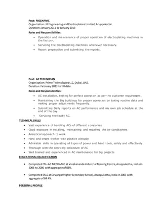 Post: MECHANIC
Organization:JKEngineeringandElectroplatersLimited,Aruppukottai.
Duration:January2011 to January2013
Rolesand Responsibilities:
• Operation and maintenance of proper operation of electroplating machines in
the factory.
• Servicing the Electroplating machines whenever necessary.
• Report preparation and submitting the reports.
Post: AC TECHNICIAN
Organization:Prime TechnologiesLLC,Dubai,UAE.
Duration:February2013 to till date.
Rolesand Responsibilities:
• AC installation, testing for perfect operation as per the customer requirement.
• Maintaining the Big buildings for proper operation by taking routine data and
making proper adjustments frequently.
• Submitting Daily reports on AC performance and my own job schedule at the
end of the day.
• Servicing the faulty AC.
TECHNICAL SKILLS
• Vast experience of handling ACs of different companies
• Good exposure in installing, maintaining and repairing the air conditioners
• Analytical approach to work
• Hard and smart worker with positive attitude
• Admirable skills in operating all types of power and hand tools, safely and effectively
• Thorough with the servicing procedure of AC
• Well trained and experienced in AC maintenance for big projects
EDUCATIONAL QUALIFICATION
• CompletedITI –AC MECHANIC at VivekanandaIndustrialTrainingCentre,Aruppukottai, Indiain
2003 to 2006 withaggregate of 83%.
• CompletedSSLCatDevangarHigherSecondarySchool,Aruppukottai,Indiain2003 with
aggregate of 84.4%.
PERSONAL PROFILE
 